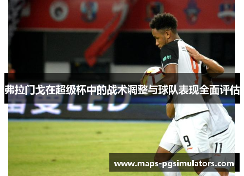 弗拉门戈在超级杯中的战术调整与球队表现全面评估