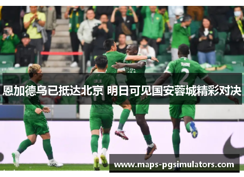 恩加德乌已抵达北京 明日可见国安蓉城精彩对决 恩加德乌已抵达北京 明日可见国安蓉城精彩对决
